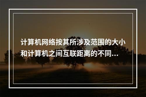 计算机网络按其所涉及范围的大小和计算机之间互联距离的不同，可