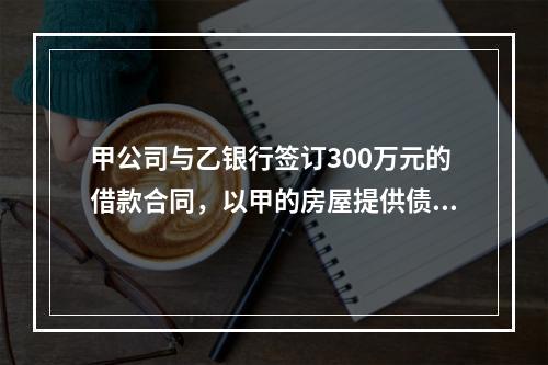 甲公司与乙银行签订300万元的借款合同，以甲的房屋提供债权额