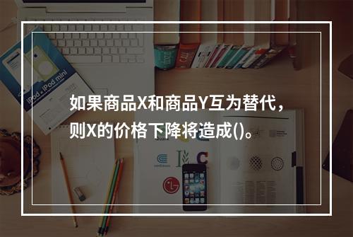 如果商品X和商品Y互为替代，则X的价格下降将造成()。