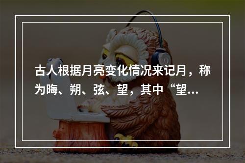 古人根据月亮变化情况来记月，称为晦、朔、弦、望，其中“望”是