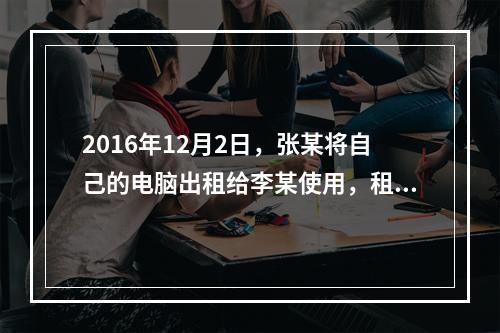 2016年12月2日，张某将自己的电脑出租给李某使用，租期1