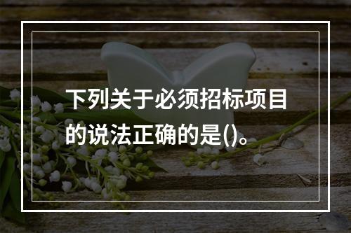 下列关于必须招标项目的说法正确的是()。