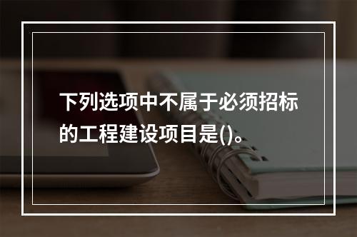 下列选项中不属于必须招标的工程建设项目是()。