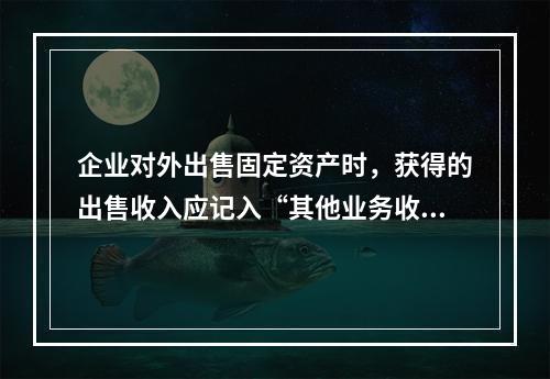 企业对外出售固定资产时，获得的出售收入应记入“其他业务收入”