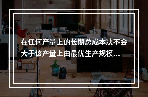 在任何产量上的长期总成本决不会大于该产量上由最优生产规模所决