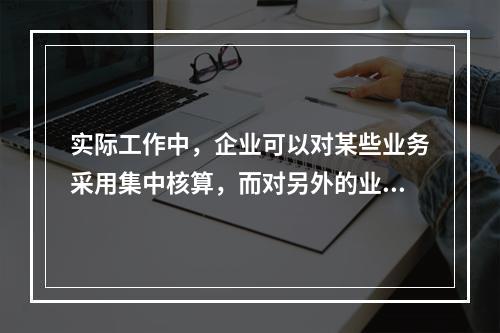 实际工作中，企业可以对某些业务采用集中核算，而对另外的业务采