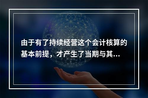 由于有了持续经营这个会计核算的基本前提，才产生了当期与其他期