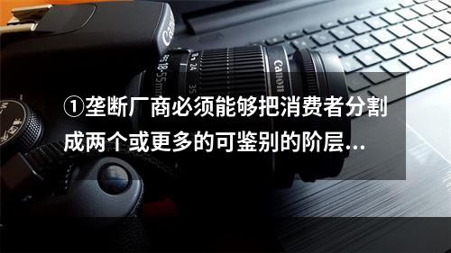 ①垄断厂商必须能够把消费者分割成两个或更多的可鉴别的阶层，能