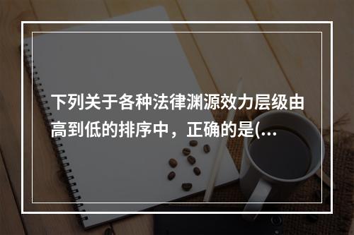 下列关于各种法律渊源效力层级由高到低的排序中，正确的是()。