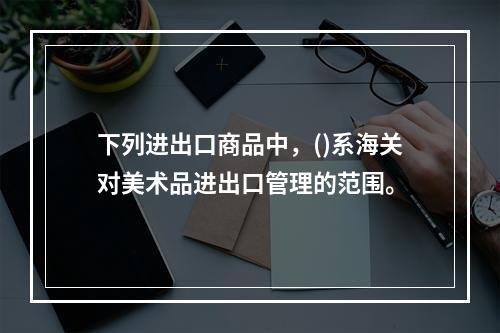 下列进出口商品中，()系海关对美术品进出口管理的范围。