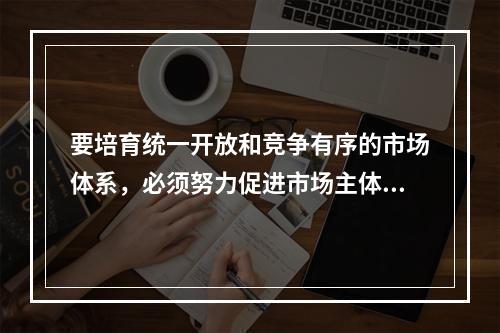 要培育统一开放和竞争有序的市场体系，必须努力促进市场主体的多