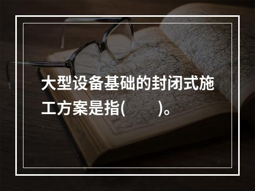 大型设备基础的封闭式施工方案是指(　　)。