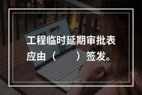 工程临时延期审批表应由（　　）签发。