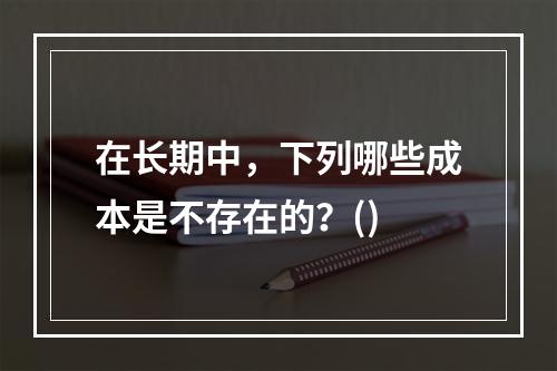 在长期中，下列哪些成本是不存在的？()