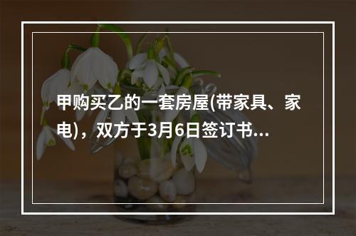 甲购买乙的一套房屋(带家具、家电)，双方于3月6日签订书面合