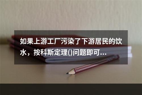 如果上游工厂污染了下游居民的饮水，按科斯定理()问题即可妥善