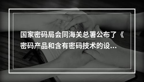 国家密码局会同海关总署公布了《密码产品和含有密码技术的设备进