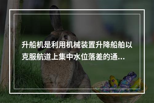 升船机是利用机械装置升降船舶以克服航道上集中水位落差的通航建