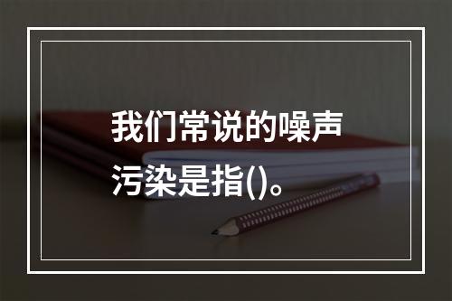 我们常说的噪声污染是指()。