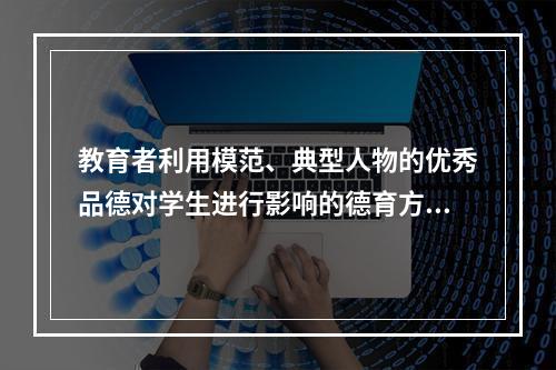 教育者利用模范、典型人物的优秀品德对学生进行影响的德育方法是