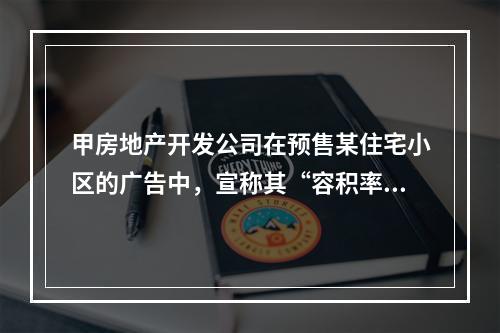 甲房地产开发公司在预售某住宅小区的广告中，宣称其“容积率不高