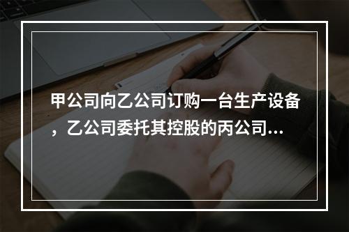 甲公司向乙公司订购一台生产设备，乙公司委托其控股的丙公司生产