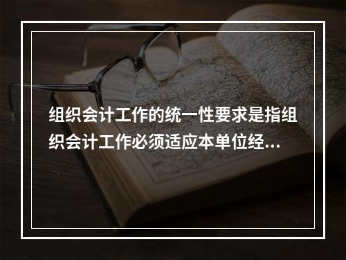 组织会计工作的统一性要求是指组织会计工作必须适应本单位经营管