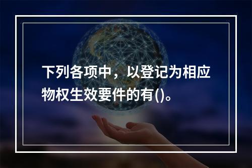 下列各项中，以登记为相应物权生效要件的有()。