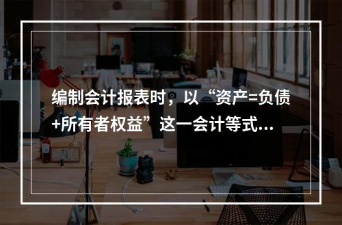 编制会计报表时，以“资产=负债+所有者权益”这一会计等式作为