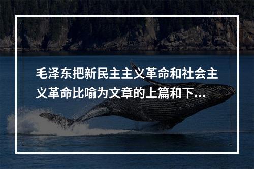 毛泽东把新民主主义革命和社会主义革命比喻为文章的上篇和下篇。