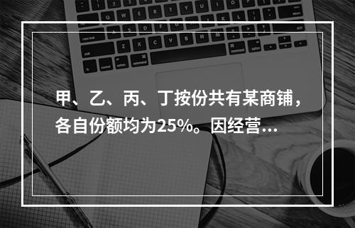 甲、乙、丙、丁按份共有某商铺，各自份额均为25%。因经营理念