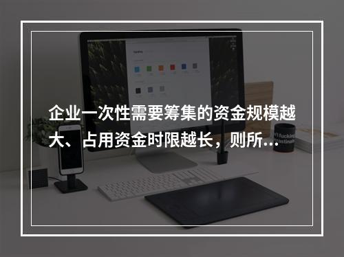 企业一次性需要筹集的资金规模越大、占用资金时限越长，则所承担