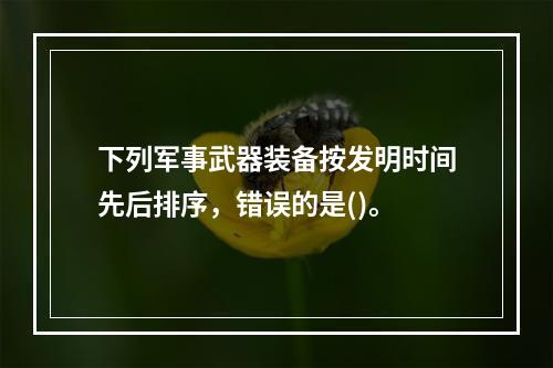 下列军事武器装备按发明时间先后排序，错误的是()。