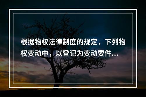 根据物权法律制度的规定，下列物权变动中，以登记为变动要件的有