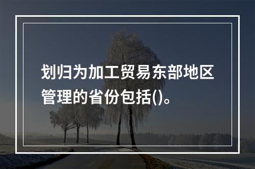 划归为加工贸易东部地区管理的省份包括()。