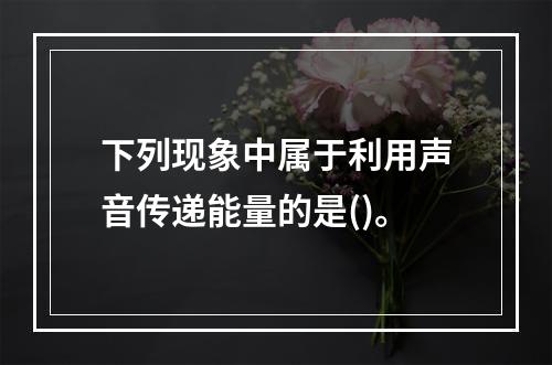 下列现象中属于利用声音传递能量的是()。