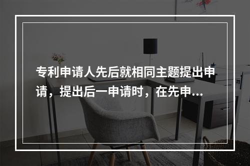 专利申请人先后就相同主题提出申请，提出后一申请时，在先申请的