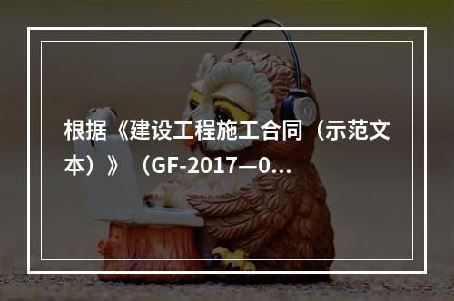 根据《建设工程施工合同（示范文本）》（GF-2017—020