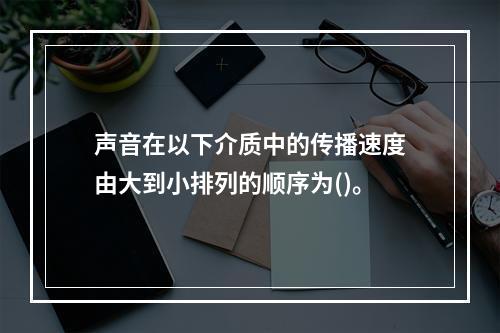 声音在以下介质中的传播速度由大到小排列的顺序为()。