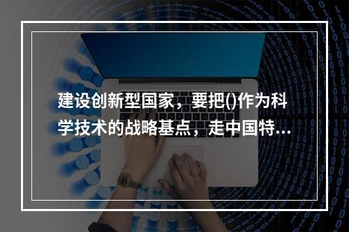 建设创新型国家，要把()作为科学技术的战略基点，走中国特色自