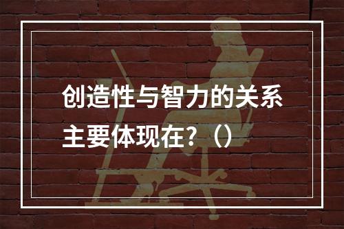 创造性与智力的关系主要体现在?（）