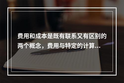 费用和成本是既有联系又有区别的两个概念，费用与特定的计算对象