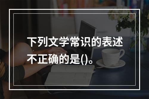 下列文学常识的表述不正确的是()。