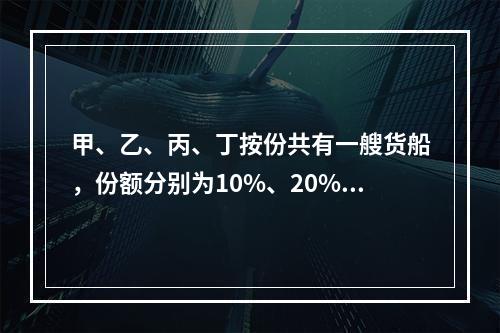 甲、乙、丙、丁按份共有一艘货船，份额分别为10%、20%、3