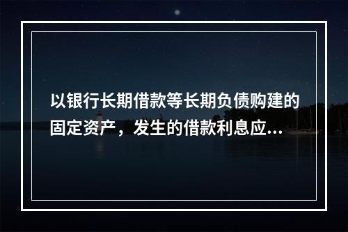 以银行长期借款等长期负债购建的固定资产，发生的借款利息应全部