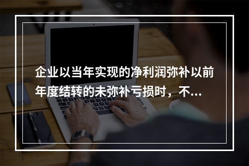 企业以当年实现的净利润弥补以前年度结转的未弥补亏损时，不需要