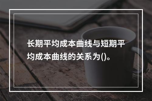 长期平均成本曲线与短期平均成本曲线的关系为()。