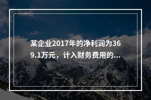 某企业2017年的净利润为369.1万元，计入财务费用的利息