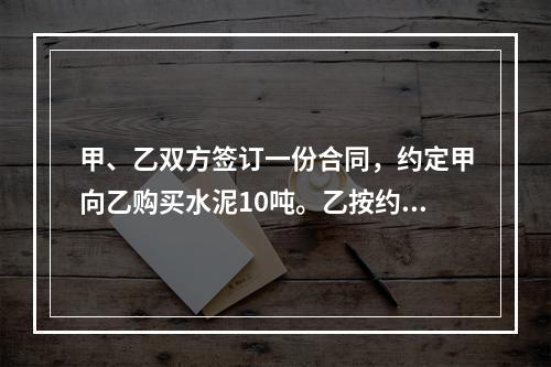 甲、乙双方签订一份合同，约定甲向乙购买水泥10吨。乙按约定日