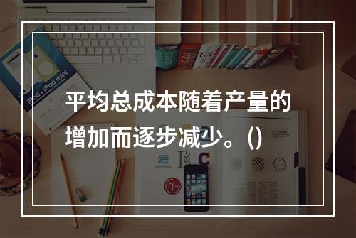 平均总成本随着产量的增加而逐步减少。()